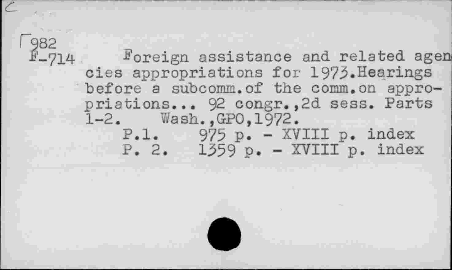 ﻿'-714 -Foreign assistance and related age. cies appropriations for 1973.Hearings before a subcomm.of the comm.on appropriations... 92 congr.,2d sess. Parts 1-2.	Wash.,GPO,1972.
P.l. 975 p. - XVIII p. index P. 2.	1359 p. - XVIII p. index